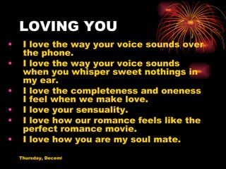 LOVING YOU I love the way your voice sounds over the phone. I love the way your voice sounds when you whisper sweet nothings in my ear. I love the completeness and oneness I feel when we make love. I love your sensuality. I love how our romance feels like the perfect romance movie. I love how you are my soul mate. 