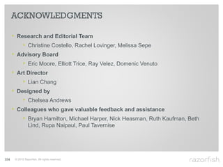 ACKNOWLEDGMENTS

      ‣ Research and Editorial Team
          ‣ Christine Costello, Rachel Lovinger, Melissa Sepe
      ‣ Advisory Board
          ‣ Eric Moore, Elliott Trice, Ray Velez, Domenic Venuto
      ‣ Art Director
          ‣ Lian Chang
      ‣ Designed by
          ‣ Chelsea Andrews
      ‣ Colleagues who gave valuable feedback and assistance
          ‣ Bryan Hamilton, Michael Harper, Nick Heasman, Ruth Kaufman, Beth
                 Lind, Rupa Naipaul, Paul Tavernise




104    © 2010 Razorfish. All rights reserved.
 