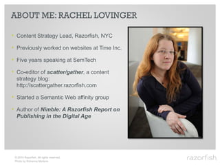 ABOUT ME: RACHEL LOVINGER

‣ Content Strategy Lead, Razorfish, NYC
‣ Previously worked on websites at Time Inc.
‣ Five years speaking at SemTech
‣ Co-editor of scatter/gather, a content
  strategy blog:
  http://scattergather.razorfish.com

‣ Started a Semantic Web affinity group
‣ Author of Nimble: A Razorfish Report on
  Publishing in the Digital Age




 © 2010 Razorfish. All rights reserved.
 Photo by Rohanna Mertens
 