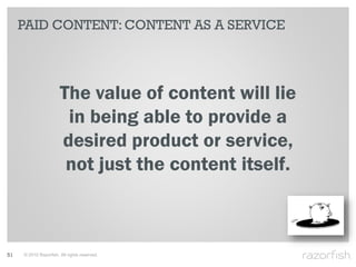 PAID CONTENT: CONTENT AS A SERVICE




                       The value of content will lie
                        in being able to provide a
                       desired product or service,
                        not just the content itself.



51   © 2010 Razorfish. All rights reserved.
 
