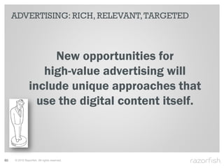ADVERTISING: RICH, RELEVANT, TARGETED



                     New opportunities for
                   high-value advertising will
                include unique approaches that
                  use the digital content itself.



60   © 2010 Razorfish. All rights reserved.
 