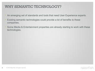 WHY SEMANTIC TECHNOLOGY?

    ‣ An emerging set of standards and tools that need User Experience experts.
    ‣ Existing semantic technologies could provide a lot of benefits to these
      companies.
    ‣ Some Media & Entertainment properties are already starting to work with these
      technologies.




9    © 2010 Razorfish. All rights reserved.
 