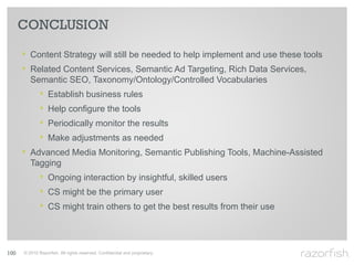 CONCLUSION

      ‣ Content Strategy will still be needed to help implement and use these tools
      ‣ Related Content Services, Semantic Ad Targeting, Rich Data Services,
         Semantic SEO, Taxonomy/Ontology/Controlled Vocabularies
             ‣    Establish business rules
             ‣    Help configure the tools
             ‣    Periodically monitor the results
             ‣    Make adjustments as needed
      ‣ Advanced Media Monitoring, Semantic Publishing Tools, Machine-Assisted
         Tagging
             ‣ Ongoing interaction by insightful, skilled users
             ‣ CS might be the primary user
             ‣ CS might train others to get the best results from their use



100   © 2010 Razorfish. All rights reserved. Confidential and proprietary.
 