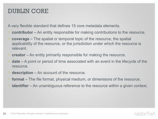DUBLIN CORE

     A very flexible standard that defines 15 core metadata elements.
     ‣ contributor – An entity responsible for making contributions to the resource.
     ‣ coverage – The spatial or temporal topic of the resource, the spatial
       applicability of the resource, or the jurisdiction under which the resource is
       relevant.
     ‣ creator – An entity primarily responsible for making the resource.
     ‣ date – A point or period of time associated with an event in the lifecycle of the
       resource.
     ‣ description – An account of the resource.
     ‣ format – The file format, physical medium, or dimensions of the resource.
     ‣ identifier – An unambiguous reference to the resource within a given context.




29    © 2010 Razorfish. All rights reserved. Confidential and proprietary.
 
