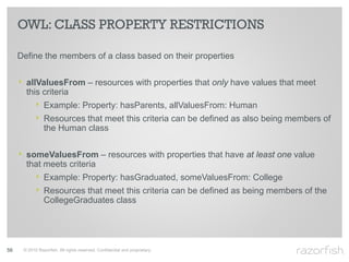 OWL: CLASS PROPERTY RESTRICTIONS

     Define the members of a class based on their properties


     ‣ allValuesFrom – resources with properties that only have values that meet
       this criteria
           ‣ Example: Property: hasParents, allValuesFrom: Human
           ‣ Resources that meet this criteria can be defined as also being members of
                the Human class


     ‣ someValuesFrom – resources with properties that have at least one value
       that meets criteria
           ‣ Example: Property: hasGraduated, someValuesFrom: College
           ‣ Resources that meet this criteria can be defined as being members of the
                CollegeGraduates class




56    © 2010 Razorfish. All rights reserved. Confidential and proprietary.
 
