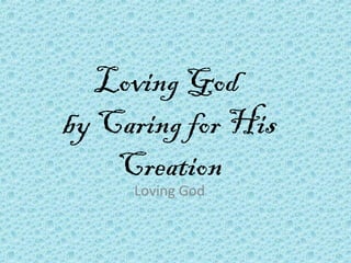 Loving God
by Caring for His
Creation
Loving God
 
