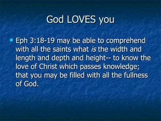 God LOVES you Eph 3:18-19 may be able to comprehend with all the saints what  is  the width and length and depth and height-- to know the love of Christ which passes knowledge; that you may be filled with all the fullness of God.  