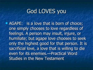 God LOVES you AGAPE:  is a love that is born of choice; one simply chooses to love regardless of feelings. A person may insult, injure, or humiliate; but agape love chooses to seek only the highest good for that person. It is sacrificial love, a love that is willing to die even for its enemies.—Practical Word Studies in the New Testament 