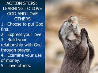 ACTION STEPS:  LEARNING TO LOVE GOD AND LOVE OTHERS 1.  Choose to put God first.  2.  Express your love 3.  Build your relationship with God through prayer.  4.  Examine your use of money.  5.  Love others.   