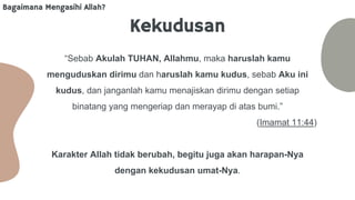 Kekudusan
“Sebab Akulah TUHAN, Allahmu, maka haruslah kamu
menguduskan dirimu dan haruslah kamu kudus, sebab Aku ini
kudus, dan janganlah kamu menajiskan dirimu dengan setiap
binatang yang mengeriap dan merayap di atas bumi.”
(Imamat 11:44)
Karakter Allah tidak berubah, begitu juga akan harapan-Nya
dengan kekudusan umat-Nya.
Bagaimana Mengasihi Allah?
 