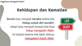 Kehidupan dan Kematian
Dunia bisa menjadi neraka ketika kita
hidup untuk diri sendiri,
tetapi bisa menjadi tempat kita bisa
hidup mengasihi Allah.
Ini terjadi karena kita lebih dahulu
mengalami Kasih Allah.
Bagaimana Mengasihi Allah?
 