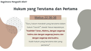 Hukum yang Terutama dan Pertama
Matius 22:36-38
“Guru, hukum manakah yang terutama dalam
hukum Taurat?” Jawab Yesus kepadanya:
”Kasihilah Tuhan, Allahmu, dengan segenap
hatimu dan dengan segenap jiwamu dan
dengan segenap akal budimu.
Itulah hukum yang terutama dan yang
pertama.”
Bagaimana Mengasihi Allah?
 