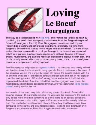Loving
Le Boeuf
Bourguignon
They say beef is best paired with red wine. The French has taken it to heart by
combining the two in their stew particularly the cooks of the Burgundy region of
France (Bourgogne in French). Beef Bourguignon is a classic and popular
French dish of a stew of beef braised in red wine, preferably red wine from
Burgundy. Dry red wine is used in this recipe to braise the beef. To make things
easier, the stew is cooked in a crock pot for eight to ten hours then seasoned
with thyme, parsley, bay leaf, black pepper, and salt and flavored with bacon,
onions, mushrooms, and garlic to make an exquisitely delicious French dish. This
dish is usually served with some potatoes, crusty bread, salad or a side of green
beans for a complete and satisfying meal.
Beef Bourguignon originated as a peasant dish. It has evolved and slowly refined
into haute cuisine that is served in many upscale French restaurants. Because of
the abundant wine in the Burgundy region of France, the people cooked with it a
lot of times and used it to tenderize otherwise tough cuts of meat. In her popular
book “Mastering the Art of French Cooking,” cook and writer Julia Child, who
popularized the dish in America, noted that beef bourguignon was one of the
most delicious beef dishes concocted by man. Are you looking for video recipes
online? Well just click the link
In romantic dinners and exquisite celebratory meals, this iconic French dish
became popular. The aromatic smell of the wine and the onions and the dark and
silky sauce make this dish something to look forward to on special occasions.
Porcini mushrooms, also called cepes in France are used for a really delicious
dish. The use button mushrooms is okay but they they don’t have much flavor
compared to the earthy and scrumptious cepes. To make beef bourguignon in
Burgundy and elsewhere, Pinot Noir is typically the kind of wine used.
 