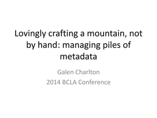 Lovingly crafting a mountain, not
by hand: managing piles of
metadata
Galen Charlton
2014 BCLA Conference
 