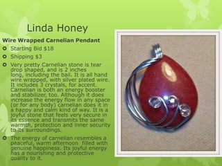 Linda Honey
Wire Wrapped Carnelian Pendant
 Starting Bid $18

 Shipping $3
 Very pretty Carnelian stone is tear
drop shaped, and is 2 inches
long, including the bail. It is all hand
wire wrapped, with silver plated wire.
It includes 3 crystals, for accent.
Carnelian is both an energy booster
and stabilizer, too. Although it does
increase the energy flow in any space
(or for any body) carnelian does it in
a happy and calm kind of way. It is a
joyful stone that feels very secure in
its essence and transmits the same
warmth, protection and inner security
to its surroundings.
 The energy of carnelian resembles a
peaceful, warm afternoon filled with
genuine happiness. Its joyful energy
has a nourishing and protective
quality to it.

 