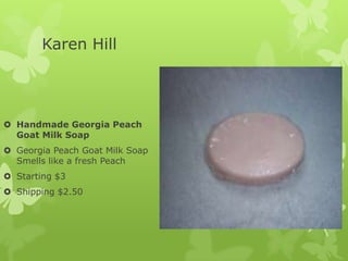 Karen Hill

 Handmade Georgia Peach
Goat Milk Soap
 Georgia Peach Goat Milk Soap
Smells like a fresh Peach
 Starting $3
 Shipping $2.50

 