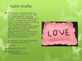 Kalm Krafts
 This hand crocheted pillow is
brand new, made by me, with
the inspirational message
"LOVE" hand embroidered on it.
There is a generous two inch
hand crocheted border finishing
off this beautiful pillow.
The pillow is stuffed with brand
new polyester hypo-allergenic
fiberfill and measures
approximately 12 inches by 8
inches. It would look great as
an added decoration to your
bed or bedroom chair.
As always your color requests
are always welcomed.
 OB $20

 Shipping $6 USPS
 Email and PP
7254kal@gmail.com

 