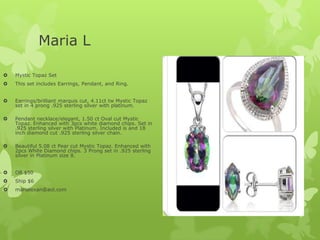 Maria L


Mystic Topaz Set



This set includes Earrings, Pendant, and Ring.



Earrings/brilliant marquis cut, 4.11ct tw Mystic Topaz
set in 4 prong .925 sterling silver with platinum.



Pendant necklace/elegant, 1.50 ct Oval cut Mystic
Topaz. Enhanced with 3pcs white diamond chips. Set in
.925 sterling silver with Platinum. Included is and 18
inch diamond cut .925 sterling silver chain.



Beautiful 5.08 ct Pear cut Mystic Topaz. Enhanced with
2pcs White Diamond chips. 3 Prong set in .925 sterling
silver in Platinum size 8.



OB $50



Ship $6



marialexan@aol.com

 