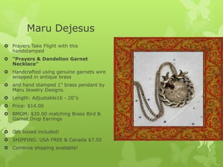 Maru Dejesus
 Prayers Take Flight with this
handstamped
 "Prayers & Dandelion Garnet
Necklace"
 Handcrafted using genuine garnets wire
wrapped in antique brass
 and hand stamped 1" brass pendant by
Maru Jewelry Designs.
 Length: Adjustable16 - 20"s
 Price: $14.00
 BMGM: $20.00 matching Brass Bird &
Garnet Drop Earrings
 Gift boxed included!
 SHIPPING: USA FREE & Canada $7.50
 Combine shipping available!

 