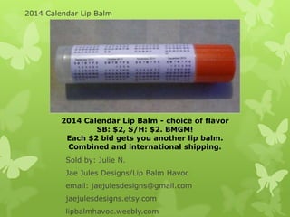 2014 Calendar Lip Balm

2014 Calendar Lip Balm - choice of flavor
SB: $2, S/H: $2. BMGM!
Each $2 bid gets you another lip balm.
Combined and international shipping.
Sold by: Julie N.

Jae Jules Designs/Lip Balm Havoc
email: jaejulesdesigns@gmail.com
jaejulesdesigns.etsy.com
lipbalmhavoc.weebly.com

 