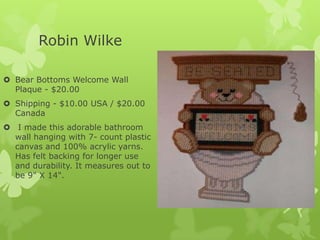 Robin Wilke
 Bear Bottoms Welcome Wall
Plaque - $20.00
 Shipping - $10.00 USA / $20.00
Canada
 I made this adorable bathroom
wall hanging with 7- count plastic
canvas and 100% acrylic yarns.
Has felt backing for longer use
and durability. It measures out to
be 9" X 14".

 