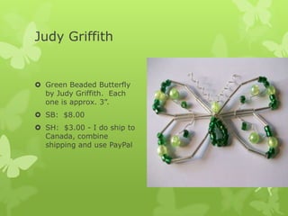 Judy Griffith

 Green Beaded Butterfly
by Judy Griffith. Each
one is approx. 3”.
 SB: $8.00
 SH: $3.00 - I do ship to
Canada, combine
shipping and use PayPal

 