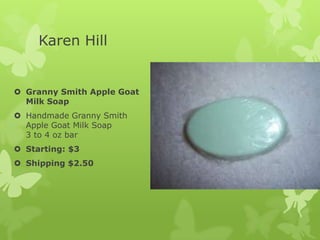 Karen Hill

 Granny Smith Apple Goat
Milk Soap
 Handmade Granny Smith
Apple Goat Milk Soap
3 to 4 oz bar
 Starting: $3
 Shipping $2.50

 