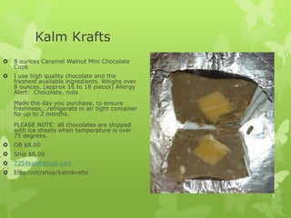 Kalm Krafts


8 ounces Caramel Walnut Mini Chocolate
Cups



I use high quality chocolate and the
freshest available ingredients. Weighs over
8 ounces. (approx 16 to 18 pieces) Allergy
Alert: Chocolate, nuts
Made the day you purchase, to ensure
freshness...refrigerate in air tight container
for up to 2 months.
PLEASE NOTE: all chocolates are shipped
with ice sheets when temperature is over
75 degrees.



OB $8.00



Ship $6.00



7254kal@gmail.com



Etsy.com/shop/kalmkrafts

 