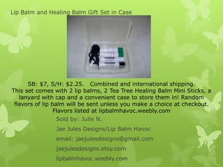 Lip Balm and Healing Balm Gift Set in Case

SB: $7, S/H: $2.25. Combined and international shipping.
This set comes with 2 lip balms, 2 Tea Tree Healing Balm Mini Sticks, a
lanyard with cap and a convenient case to store them in! Random
flavors of lip balm will be sent unless you make a choice at checkout.
Flavors listed at lipbalmhavoc.weebly.com
Sold by: Julie N.
Jae Jules Designs/Lip Balm Havoc
email: jaejulesdesigns@gmail.com
jaejulesdesigns.etsy.com
lipbalmhavoc.weebly.com

 
