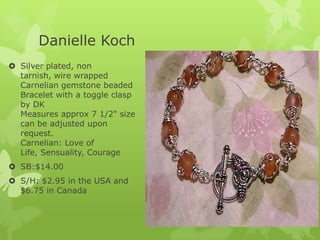 Danielle Koch
 Silver plated, non
tarnish, wire wrapped
Carnelian gemstone beaded
Bracelet with a toggle clasp
by DK
Measures approx 7 1/2" size
can be adjusted upon
request.
Carnelian: Love of
Life, Sensuality, Courage
 SB:$14.00
 S/H: $2.95 in the USA and
$6.75 in Canada

 