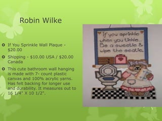 Robin Wilke
 If You Sprinkle Wall Plaque $20.00
 Shipping - $10.00 USA / $20.00
Canada
 This cute bathroom wall hanging
is made with 7- count plastic
canvas and 100% acrylic yarns.
Has felt backing for longer use
and durability. It measures out to
16 1/4" X 10 1/2".

 
