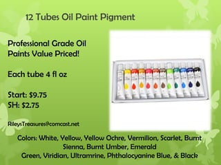 12 Tubes Oil Paint Pigment
Professional Grade Oil
Paints Value Priced!
Each tube 4 fl oz

Start: $9.75
SH: $2.75
RileysTreasures@comcast.net

Colors: White, Yellow, Yellow Ochre, Vermilion, Scarlet, Burnt
Sienna, Burnt Umber, Emerald
Green, Viridian, Ultramrine, Phthalocyanine Blue, & Black

 