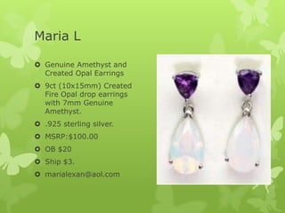 Maria L
 Genuine Amethyst and
Created Opal Earrings
 9ct (10x15mm) Created
Fire Opal drop earrings
with 7mm Genuine
Amethyst.
 .925 sterling silver.
 MSRP:$100.00
 OB $20
 Ship $3.
 marialexan@aol.com

 