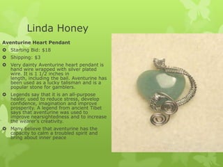 Linda Honey
Aventurine Heart Pendant
 Starting Bid: $18
 Shipping: $3
 Very dainty Aventurine heart pendant is
hand wire wrapped with silver plated
wire. It is 1 1/2 inches in
length, including the bail. Aventurine has
been used as a lucky talisman and is a
popular stone for gamblers.
 Legends say that it is an all-purpose
healer, used to reduce stress, develop
confidence, imagination and improve
prosperity. A legend from ancient Tibet
says that aventurine was used to
improve nearsightedness and to increase
the wearer’s creativity.
 Many believe that aventurine has the
capacity to calm a troubled spirit and
bring about inner peace

 