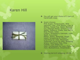 Karen Hill
 You will get your choice of 5 bars of
handmade soap.
 Scent choices:
Pink Sugar, Honeysuckle, Wild
Jasmine, Lilac, First Bloom, Lilac &
Willow, Sweet Pea, Water Blossom
Ivy, Georgia Peach, Granny Smith
Apple, Teaberry, Prada, Sea Salt &
Rice Flower, Clean
Cotton, Strawberry Oatmeal, Love
Spell, Cucumber
Melon, Aloha, Waterfall, Angel
Heart, Screaming O, Prince
Charming for men, Moonlight
Tuberose, Curve for men, Amazing
Grace, Cashmere Mist, Pina
Colada, Cool Water for
men, Lumberjack for men, Fierce for
men, Bubbalicious, Dreamsicle
 Starting bid $15 shipping: $5.50

 