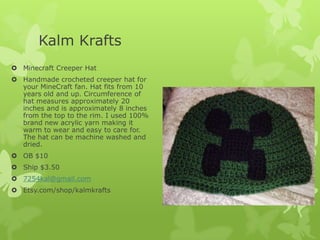 Kalm Krafts
 Minecraft Creeper Hat
 Handmade crocheted creeper hat for
your MineCraft fan. Hat fits from 10
years old and up. Circumference of
hat measures approximately 20
inches and is approximately 8 inches
from the top to the rim. I used 100%
brand new acrylic yarn making it
warm to wear and easy to care for.
The hat can be machine washed and
dried.
 OB $10
 Ship $3.50
 7254kal@gmail.com
 Etsy.com/shop/kalmkrafts

 