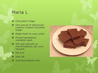 Maria L
 Chocolate Fudge
 One pound of deliciously
creamy cooked chocolate
fudge
 Made fresh to your order
 Finest ingredients
available used.

 Will add walnuts or
marshmallows, per your
request.
 OB $10
 Ship $6

 marialexan@aol.com

 