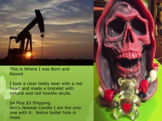 This is Where I was Born and
Raised
I took a clear teddy bear with a red
heart and made a bracelet with
natural and red howlite skulls.
$4 Plus $3 Shipping
Nini’s Newest Candle I am the only
one with it. Notice bullet hole in
head.

 