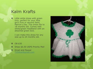 Kalm Krafts
 Little white dress with green
trim, perfect for your little
girl's first or second Saint
Patrick's Day. This dress fits to
18 months old. Comes with
white/green headband with an
attached green bow.
I can make this dress for any
size up to 24 months old.
 OB $30
 Ships $6.50 USPS Priority Mail
 Email and Paypal
7254kal@gmail.com

 