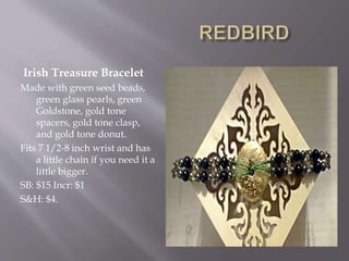 Irish Treasure Bracelet
Made with green seed beads,
green glass pearls, green
Goldstone, gold tone
spacers, gold tone clasp,
and gold tone donut.
Fits 7 1/2-8 inch wrist and has
a little chain if you need it a
little bigger.
SB: $15 Incr: $1
S&H: $4.
 