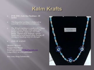  EVIL EYE - Cat's Eye Necklace - 20
inches
 This beautiful necklace is believed to
ward off evil directed towards you..
 The 20 inch necklace is made with 3 lamp
work evil eye beads, white glass tube
beads and oval aqua cat’s eye tube
beads, Tibetan style findings, spacer
beads and a twist barrel clasp closing, all
strung on beading wire for strength.
 ONE OF A KIND
OB $18 + $3 S+H
Paypal Only Please
Email and paypal 7254kal@gmail.com
I ship ONLY to USA addresses
Etsy.com/shop/kalmkrafts
 