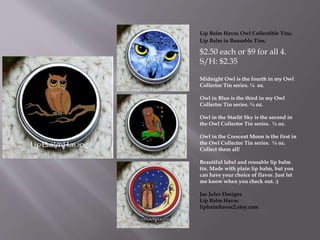 Lip Balm Havoc Owl Collectible Tins.
Lip Balm in Reusable Tins.
$2.50 each or $9 for all 4.
S/H: $2.35
Midnight Owl is the fourth in my Owl
Collector Tin series. ¼ oz.
Owl in Blue is the third in my Owl
Collector Tin series. ¼ oz.
Owl in the Starlit Sky is the second in
the Owl Collector Tin series. ¼ oz.
Owl in the Crescent Moon is the first in
the Owl Collector Tin series. ¼ oz.
Collect them all!
Beautiful label and reusable lip balm
tin. Made with plain lip balm, but you
can have your choice of flavor. Just let
me know when you check out. :)
Jae Jules Designs
Lip Balm Havoc
lipbalmhavoc2.etsy.com
 