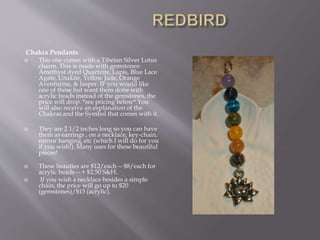 Chakra Pendants!
 This one comes with a Tibetan Silver Lotus
charm. This is made with gemstones:
Amethyst dyed Quartzite, Lapis, Blue Lace
Agate, Unakite, Yellow Jade, Orange
Aventurine, & Jasper. IF you would like
one of these but want them done with
acrylic beads instead of the gemstones, the
price will drop. *see pricing below* You
will also receive an explanation of the
Chakras and the Symbol that comes with it.
 They are 2 1/2 inches long so you can have
them as earrings , on a necklace, key-chain,
mirror hanging, etc (which I will do for you
if you wish!). Many uses for these beautiful
pieces!
 These beauties are $12/each -- $8/each for
acrylic beads -- + $2.50 S&H.
 If you wish a necklace besides a simple
chain, the price will go up to $20
(gemstones)/$15 (acrylic).
 
