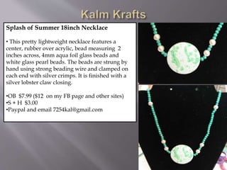Splash of Summer 18inch Necklace
• This pretty lightweight necklace features a
center, rubber over acrylic, bead measuring 2
inches across, 4mm aqua foil glass beads and
white glass pearl beads. The beads are strung by
hand using strong beading wire and clamped on
each end with silver crimps. It is finished with a
silver lobster claw closing.
•OB $7.99 ($12 on my FB page and other sites)
•S + H $3.00
•Paypal and email 7254kal@gmail.com
 
