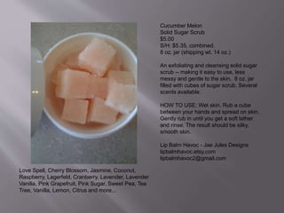 Cucumber Melon
Solid Sugar Scrub
$5.00
S/H: $5.35, combined.
8 oz. jar (shipping wt. 14 oz.)
An exfoliating and cleansing solid sugar
scrub -- making it easy to use, less
messy and gentle to the skin. 8 oz. jar
filled with cubes of sugar scrub. Several
scents available.
HOW TO USE: Wet skin. Rub a cube
between your hands and spread on skin.
Gently rub in until you get a soft lather
and rinse. The result should be silky,
smooth skin.
Lip Balm Havoc - Jae Jules Designs
lipbalmhavoc.etsy.com
lipbalmhavoc2@gmail.com
Love Spell, Cherry Blossom, Jasmine, Coconut,
Raspberry, Lagerfeld, Cranberry, Lavender, Lavender
Vanilla, Pink Grapefruit, Pink Sugar, Sweet Pea, Tea
Tree, Vanilla, Lemon, Citrus and more...
 