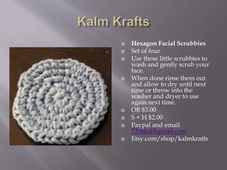  Hexagon Facial Scrubbies
 Set of four
 Use these little scrubbies to
wash and gently scrub your
face.
 When done rinse them out
and allow to dry until next
time or throw into the
washer and dryer to use
again next time.
 OB $3.00
 S + H $2.00
 Paypal and email
7254kal@gmail.com
 Etsy.com/shop/kalmkratfs
 