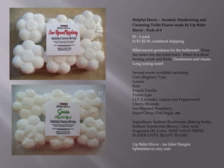 Helpful Havoc - Scented, Deodorizing and
Cleansing Toilet Fizzies made by Lip Balm
Havoc - Pack of 6
$3 - 6 pack
S/H: $2.50, combined shipping
Effervescent goodness for the bathroom! Drop
the tablet into the toilet bowl. When it is done
fizzing, scrub and flush. Deodorizes and cleans.
Long lasting scent!
Several scents available including
Gain (Regular) Type
Lemon
Rain
French Vanilla
Poeme type
LLP (Lavender, Lemon and Peppermint)
Cherry Blossom
Sun-Ripened Raspberry,
Super Citrus, Pink Sugar, etc.
Ingredients: Sodium Bicarbonate (Baking Soda),
Sodium Tetraborate (Borax), Citric Acid,
Fragrance Oil, Color. KEEP AWAY FROM
WATER UNTIL READY TO USE.
Lip Balm Havoc - Jae Jules Designs
lipbalmhavoc.etsy.com
 