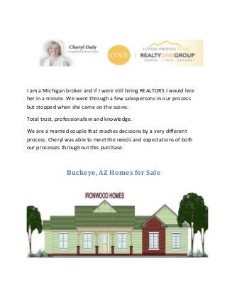 I am a Michigan broker and if I were still hiring REALTORS I would hire
her in a minute. We went through a few salespersons in our process
but stopped when she came on the scene.
Total trust, professionalism and knowledge.
We are a married couple that reaches decisions by a very different
process. Cheryl was able to meet the needs and expectations of both
our processes throughout this purchase.
Buckeye, AZ Homes for Sale
 