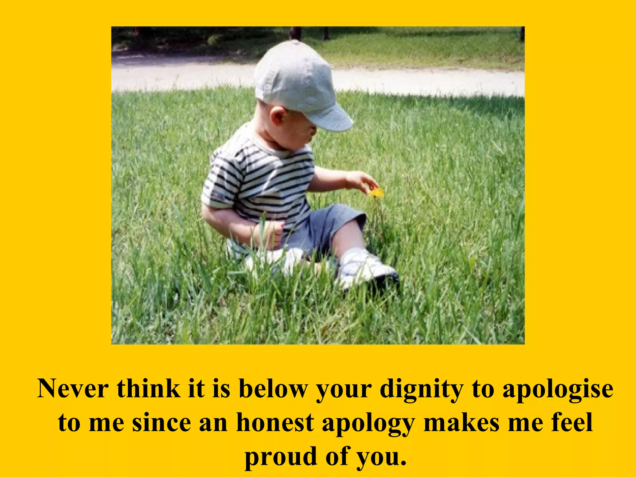 Never think it is below your dignity to apologise
to me since an honest apology makes me feel
proud of you.
 