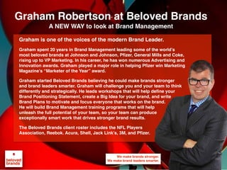 Graham is one of the voices of the modern Brand Leader.
Graham spent 20 years in Brand Management leading some of the world’s
most beloved brands at Johnson and Johnson, Pfizer, General Mills and Coke,
rising up to VP Marketing. In his career, he has won numerous Advertising and
Innovation awards. Graham played a major role in helping Pfizer win Marketing
Magazine’s “Marketer of the Year” award.
Graham started Beloved Brands believing he could make brands stronger
and brand leaders smarter. Graham will challenge you and your team to think
differently and strategically. He leads workshops that will help define your
Brand Positioning Statement, create a Big Idea for your brand, and write
Brand Plans to motivate and focus everyone that works on the brand.
He will build Brand Management training programs that will help
unleash the full potential of your team, so your team can produce
exceptionally smart work that drives stronger brand results.
The Beloved Brands client roster includes the NFL Players
Association, Reebok. Acura, Shell, Jack Link’s, 3M, and Pfizer.
Graham Robertson at Beloved Brands
A NEW WAY to look at Brand Management
 